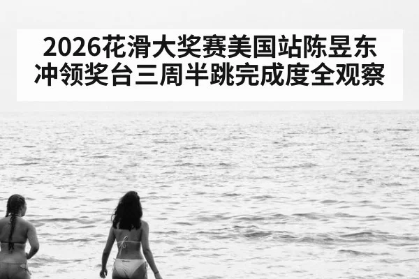 2026花滑大奖赛美国站陈昱东冲领奖台三周半跳完成度全观察