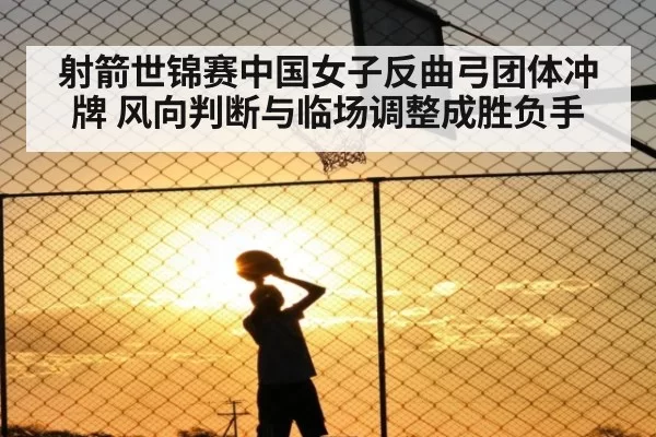 射箭世锦赛中国女子反曲弓团体冲牌 风向判断与临场调整成胜负手